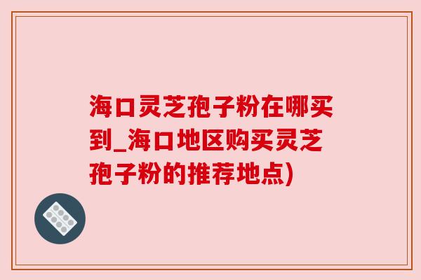 海口灵芝孢子粉在哪买到_海口地区购买灵芝孢子粉的推荐地点)