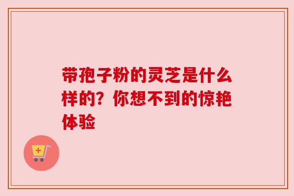 带孢子粉的灵芝是什么样的？你想不到的惊艳体验