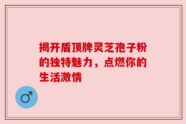 揭开盾顶牌灵芝孢子粉的独特魅力，点燃你的生活激情