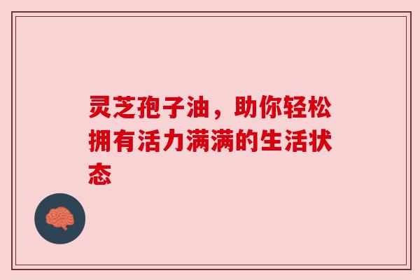 灵芝孢子油，助你轻松拥有活力满满的生活状态