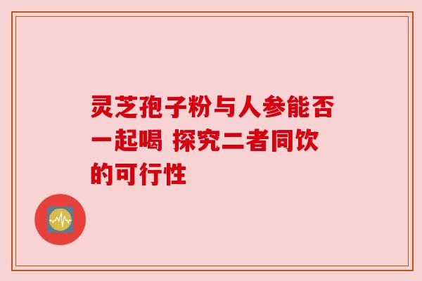 灵芝孢子粉与人参能否一起喝 探究二者同饮的可行性