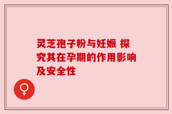 灵芝孢子粉与妊娠 探究其在孕期的作用影响及安全性