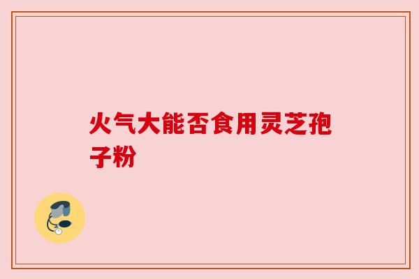 火气大能否食用灵芝孢子粉