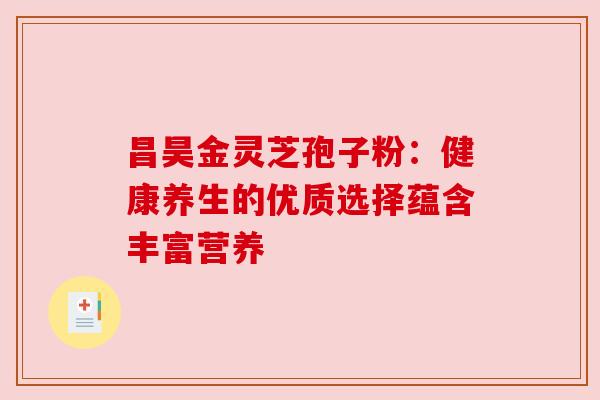 昌昊金灵芝孢子粉：健康养生的优质选择蕴含丰富营养