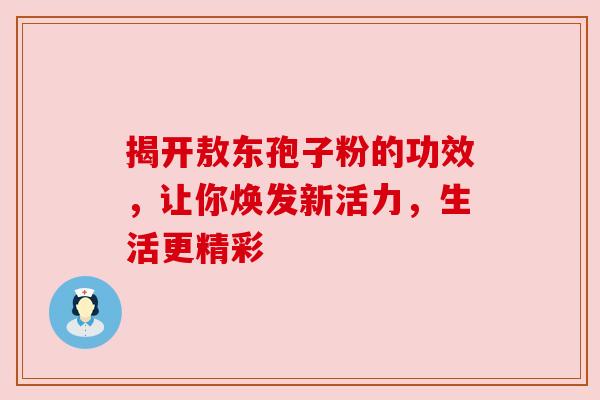 揭开敖东孢子粉的功效，让你焕发新活力，生活更精彩