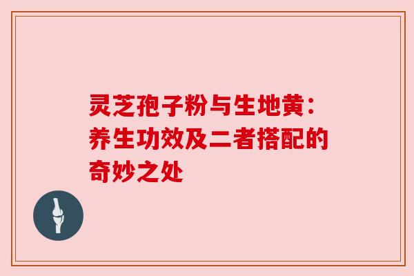 灵芝孢子粉与生地黄：养生功效及二者搭配的奇妙之处