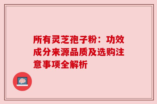 所有灵芝孢子粉：功效成分来源品质及选购注意事项全解析